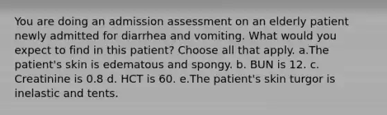 You are doing an admission assessment on an elderly patient newly admitted for diarrhea and vomiting. What would you expect to find in this patient? Choose all that apply. a.The patient's skin is edematous and spongy. b. BUN is 12. c. Creatinine is 0.8 d. HCT is 60. e.The patient's skin turgor is inelastic and tents.