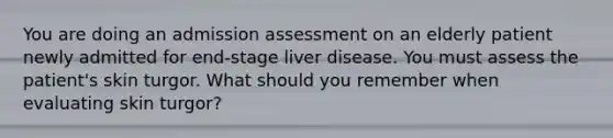 You are doing an admission assessment on an elderly patient newly admitted for end-stage liver disease. You must assess the patient's skin turgor. What should you remember when evaluating skin turgor?