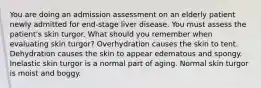 You are doing an admission assessment on an elderly patient newly admitted for end-stage liver disease. You must assess the patient's skin turgor. What should you remember when evaluating skin turgor? Overhydration causes the skin to tent. Dehydration causes the skin to appear edematous and spongy. Inelastic skin turgor is a normal part of aging. Normal skin turgor is moist and boggy.