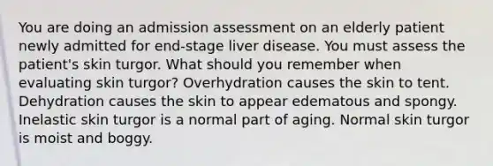 You are doing an admission assessment on an elderly patient newly admitted for end-stage liver disease. You must assess the patient's skin turgor. What should you remember when evaluating skin turgor? Overhydration causes the skin to tent. Dehydration causes the skin to appear edematous and spongy. Inelastic skin turgor is a normal part of aging. Normal skin turgor is moist and boggy.