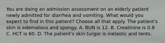 You are doing an admission assessment on an elderly patient newly admitted for diarrhea and vomiting. What would you expect to find in this patient? Choose all that apply. The patient's skin is edematous and spongy. A. BUN is 12. B. Creatinine is 0.8 C. HCT is 60. D. The patient's skin turgor is inelastic and tents.