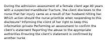 During the admission assessment of a female client age 40 years with a suspected mandibular fracture, the client discloses to the nurse that her injury came as a result of her husband hitting her. Which action should the nurse prioritize when responding to this disclosure? Informing the client of her right to keep this information private Performing an assessment to confirm the client's statement Reporting the abuse to the appropriate authorities Ensuring the client's statement is confirmed by another nurse