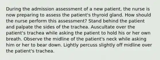 During the admission assessment of a new patient, the nurse is now preparing to assess the patient's thyroid gland. How should the nurse perform this assessment? Stand behind the patient and palpate the sides of the trachea. Auscultate over the patient's trachea while asking the patient to hold his or her own breath. Observe the midline of the patient's neck while asking him or her to bear down. Lightly percuss slightly off midline over the patient's trachea.