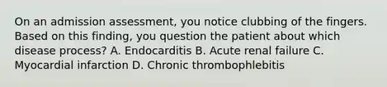 On an admission assessment, you notice clubbing of the fingers. Based on this finding, you question the patient about which disease process? A. Endocarditis B. Acute renal failure C. Myocardial infarction D. Chronic thrombophlebitis