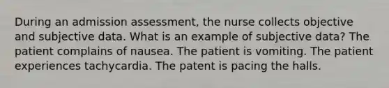 During an admission assessment, the nurse collects objective and subjective data. What is an example of subjective data? The patient complains of nausea. The patient is vomiting. The patient experiences tachycardia. The patent is pacing the halls.