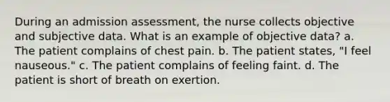 During an admission assessment, the nurse collects objective and subjective data. What is an example of objective data? a. The patient complains of chest pain. b. The patient states, "I feel nauseous." c. The patient complains of feeling faint. d. The patient is short of breath on exertion.