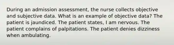 During an admission assessment, the nurse collects objective and subjective data. What is an example of objective data? The patient is jaundiced. The patient states, I am nervous. The patient complains of palpitations. The patient denies dizziness when ambulating.