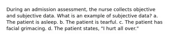 During an admission assessment, the nurse collects objective and subjective data. What is an example of subjective data? a. The patient is asleep. b. The patient is tearful. c. The patient has facial grimacing. d. The patient states, "I hurt all over."