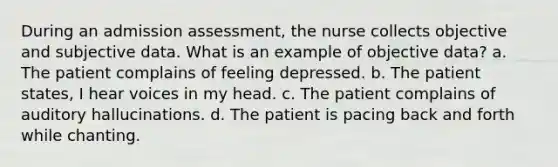 During an admission assessment, the nurse collects objective and subjective data. What is an example of objective data? a. The patient complains of feeling depressed. b. The patient states, I hear voices in my head. c. The patient complains of auditory hallucinations. d. The patient is pacing back and forth while chanting.