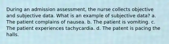 During an admission assessment, the nurse collects objective and subjective data. What is an example of subjective data? a. The patient complains of nausea. b. The patient is vomiting. c. The patient experiences tachycardia. d. The patent is pacing the halls.