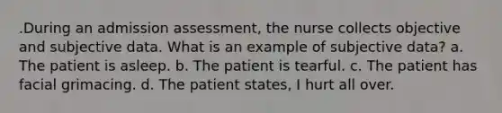 .During an admission assessment, the nurse collects objective and subjective data. What is an example of subjective data? a. The patient is asleep. b. The patient is tearful. c. The patient has facial grimacing. d. The patient states, I hurt all over.