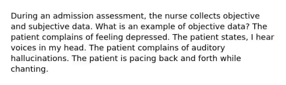 During an admission assessment, the nurse collects objective and subjective data. What is an example of objective data? The patient complains of feeling depressed. The patient states, I hear voices in my head. The patient complains of auditory hallucinations. The patient is pacing back and forth while chanting.