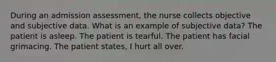 During an admission assessment, the nurse collects objective and subjective data. What is an example of subjective data? The patient is asleep. The patient is tearful. The patient has facial grimacing. The patient states, I hurt all over.