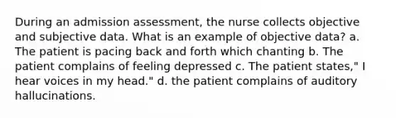 During an admission assessment, the nurse collects objective and subjective data. What is an example of objective data? a. The patient is pacing back and forth which chanting b. The patient complains of feeling depressed c. The patient states," I hear voices in my head." d. the patient complains of auditory hallucinations.