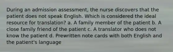 During an admission assessment, the nurse discovers that the patient does not speak English. Which is considered the ideal resource for translation? a. A family member of the patient b. A close family friend of the patient c. A translator who does not know the patient d. Prewritten note cards with both English and the patient's language