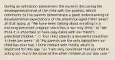 During an admission assessment the nurse is discussing the developmental level of the child with the parents. Which comments by the parents demonstrate a good understanding of developmental expectations of the preschool-aged child? Select all that apply. a) "We have been talking about enrolling in a morning preschool program since this is our only child." b) "We think it is important to have play dates with our friend's preschool children." c) "Our child attends a wonderful preschool 3 times per week." d) "My parents are the only babysitters our child has ever had. I think contact with mostly adults is important for this age." e) "I am very concerned that our child is acting too much like some of the other children at our day care."