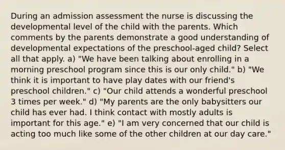 During an admission assessment the nurse is discussing the developmental level of the child with the parents. Which comments by the parents demonstrate a good understanding of developmental expectations of the preschool-aged child? Select all that apply. a) "We have been talking about enrolling in a morning preschool program since this is our only child." b) "We think it is important to have play dates with our friend's preschool children." c) "Our child attends a wonderful preschool 3 times per week." d) "My parents are the only babysitters our child has ever had. I think contact with mostly adults is important for this age." e) "I am very concerned that our child is acting too much like some of the other children at our day care."