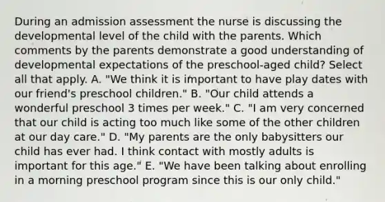 During an admission assessment the nurse is discussing the developmental level of the child with the parents. Which comments by the parents demonstrate a good understanding of developmental expectations of the preschool-aged child? Select all that apply. A. "We think it is important to have play dates with our friend's preschool children." B. "Our child attends a wonderful preschool 3 times per week." C. "I am very concerned that our child is acting too much like some of the other children at our day care." D. "My parents are the only babysitters our child has ever had. I think contact with mostly adults is important for this age." E. "We have been talking about enrolling in a morning preschool program since this is our only child."