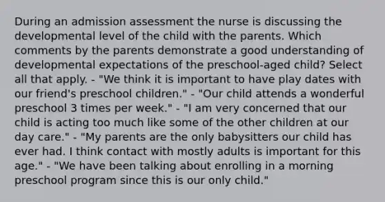 During an admission assessment the nurse is discussing the developmental level of the child with the parents. Which comments by the parents demonstrate a good understanding of developmental expectations of the preschool-aged child? Select all that apply. - "We think it is important to have play dates with our friend's preschool children." - "Our child attends a wonderful preschool 3 times per week." - "I am very concerned that our child is acting too much like some of the other children at our day care." - "My parents are the only babysitters our child has ever had. I think contact with mostly adults is important for this age." - "We have been talking about enrolling in a morning preschool program since this is our only child."