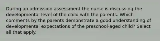 During an admission assessment the nurse is discussing the developmental level of the child with the parents. Which comments by the parents demonstrate a good understanding of developmental expectations of the preschool-aged child? Select all that apply.