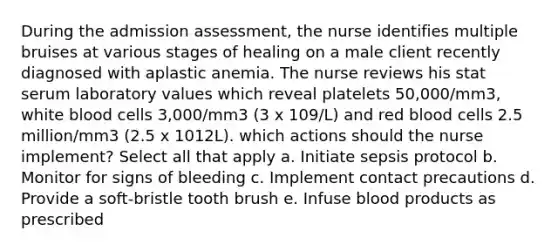 During the admission assessment, the nurse identifies multiple bruises at various stages of healing on a male client recently diagnosed with aplastic anemia. The nurse reviews his stat serum laboratory values which reveal platelets 50,000/mm3, white blood cells 3,000/mm3 (3 x 109/L) and red blood cells 2.5 million/mm3 (2.5 x 1012L). which actions should the nurse implement? Select all that apply a. Initiate sepsis protocol b. Monitor for signs of bleeding c. Implement contact precautions d. Provide a soft-bristle tooth brush e. Infuse blood products as prescribed