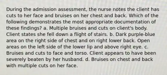 During the admission assessment, the nurse notes the client has cuts to her face and bruises on her chest and back. Which of the following demonstrates the most appropriate documentation of these findings? a. Multiple bruises and cuts on client's body. Client states she fell down a flight of stairs. b. Dark purple-blue area on the right side of chest and on right lower back. Open areas on the left side of the lower lip and above right eye. c. Bruises and cuts to face and torso. Client appears to have been severely beaten by her husband. d. Bruises on chest and back with multiple cuts on her face.