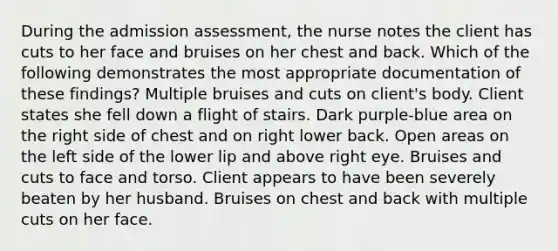 During the admission assessment, the nurse notes the client has cuts to her face and bruises on her chest and back. Which of the following demonstrates the most appropriate documentation of these findings? Multiple bruises and cuts on client's body. Client states she fell down a flight of stairs. Dark purple-blue area on the right side of chest and on right lower back. Open areas on the left side of the lower lip and above right eye. Bruises and cuts to face and torso. Client appears to have been severely beaten by her husband. Bruises on chest and back with multiple cuts on her face.