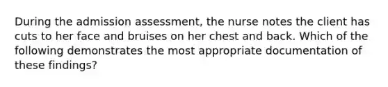 During the admission assessment, the nurse notes the client has cuts to her face and bruises on her chest and back. Which of the following demonstrates the most appropriate documentation of these findings?