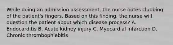 While doing an admission assessment, the nurse notes clubbing of the patient's fingers. Based on this finding, the nurse will question the patient about which disease process? A. Endocarditis B. Acute kidney injury C. Myocardial infarction D. Chronic thrombophlebitis