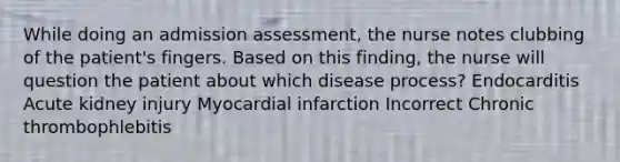 While doing an admission assessment, the nurse notes clubbing of the patient's fingers. Based on this finding, the nurse will question the patient about which disease process? Endocarditis Acute kidney injury Myocardial infarction Incorrect Chronic thrombophlebitis