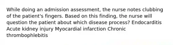 While doing an admission assessment, the nurse notes clubbing of the patient's fingers. Based on this finding, the nurse will question the patient about which disease process? Endocarditis Acute kidney injury Myocardial infarction Chronic thrombophlebitis