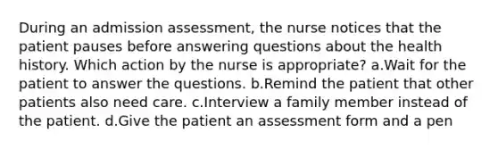 During an admission assessment, the nurse notices that the patient pauses before answering questions about the health history. Which action by the nurse is appropriate? a.Wait for the patient to answer the questions. b.Remind the patient that other patients also need care. c.Interview a family member instead of the patient. d.Give the patient an assessment form and a pen