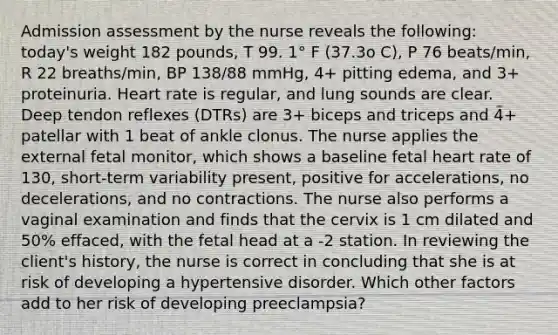 Admission assessment by the nurse reveals the following: today's weight 182 pounds, T 99. 1° F (37.3o C), P 76 beats/min, R 22 breaths/min, BP 138/88 mmHg, 4+ pitting edema, and 3+ proteinuria. Heart rate is regular, and lung sounds are clear. Deep tendon reflexes (DTRs) are 3+ biceps and triceps and 4+ patellar with 1 beat of ankle clonus. The nurse applies the external fetal monitor, which shows a baseline fetal heart rate of 130, short-term variability present, positive for accelerations, no decelerations, and no contractions. The nurse also performs a vaginal examination and finds that the cervix is 1 cm dilated and 50% effaced, with the fetal head at a -2 station. In reviewing the client's history, the nurse is correct in concluding that she is at risk of developing a hypertensive disorder. Which other factors add to her risk of developing preeclampsia?