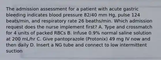 The admission assessment for a patient with acute gastric bleeding indicates blood pressure 82/40 mm Hg, pulse 124 beats/min, and respiratory rate 26 beaths/min. Which admission request does the nurse implement first? A. Type and crossmatch for 4 units of packed RBCs B. Infuse 0.9% normal saline solution at 200 mL/hr C. Give pantoprazole (Protonix) 49 mg IV now and then daily D. Insert a NG tube and connect to low intermittent suction