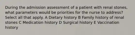 During the admission assessment of a patient with renal stones, what parameters would be priorities for the nurse to address? Select all that apply. A Dietary history B Family history of renal stones C Medication history D Surgical history E Vaccination history