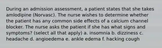 During an admission assessment, a patient states that she takes amlodipine (Norvasc). The nurse wishes to determine whether the patient has any common side effects of a calcium channel blocker. The nurse asks the patient if she has what signs and symptoms? (select all that apply) a. insomnia b. dizziness c. headache d. angioedema e. ankle edema f. hacking cough