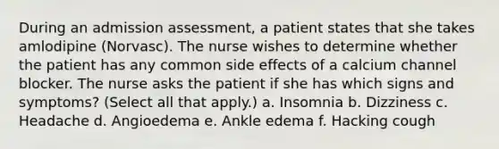 During an admission assessment, a patient states that she takes amlodipine (Norvasc). The nurse wishes to determine whether the patient has any common side effects of a calcium channel blocker. The nurse asks the patient if she has which signs and symptoms? (Select all that apply.) a. Insomnia b. Dizziness c. Headache d. Angioedema e. Ankle edema f. Hacking cough