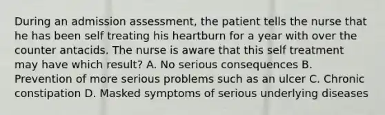 During an admission assessment, the patient tells the nurse that he has been self treating his heartburn for a year with over the counter antacids. The nurse is aware that this self treatment may have which result? A. No serious consequences B. Prevention of more serious problems such as an ulcer C. Chronic constipation D. Masked symptoms of serious underlying diseases