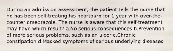 During an admission assessment, the patient tells the nurse that he has been self-treating his heartburn for 1 year with over-the-counter omeprazole. The nurse is aware that this self-treatment may have which result? a.No serious consequences b.Prevention of more serious problems, such as an ulcer c.Chronic constipation d.Masked symptoms of serious underlying diseases