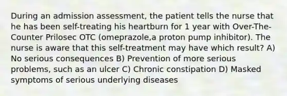 During an admission assessment, the patient tells the nurse that he has been self-treating his heartburn for 1 year with Over-The-Counter Prilosec OTC (omeprazole,a proton pump inhibitor). The nurse is aware that this self-treatment may have which result? A) No serious consequences B) Prevention of more serious problems, such as an ulcer C) Chronic constipation D) Masked symptoms of serious underlying diseases