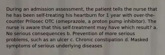 During an admission assessment, the patient tells the nurse that he has been self-treating his heartburn for 1 year with over-the-counter Prilosec OTC (omeprazole, a proton pump inhibitor). The nurse is aware that this self-treatment may have which result? a. No serious consequences b. Prevention of more serious problems, such as an ulcer c. Chronic constipation d. Masked symptoms of serious underlying diseases