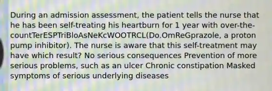 During an admission assessment, the patient tells the nurse that he has been self-treating his heartburn for 1 year with over-the-countTerESPTriBloAsNeKcWOOTRCL(Do.OmReGprazole, a proton pump inhibitor). The nurse is aware that this self-treatment may have which result? No serious consequences Prevention of more serious problems, such as an ulcer Chronic constipation Masked symptoms of serious underlying diseases