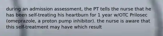 during an admission assessment, the PT tells the nurse that he has been self-treating his heartburn for 1 year w/OTC Prilosec (omeprazole, a proton pump inhibitor). the nurse is aware that this self-treatment may have which result