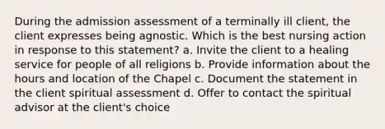 During the admission assessment of a terminally ill client, the client expresses being agnostic. Which is the best nursing action in response to this statement? a. Invite the client to a healing service for people of all religions b. Provide information about the hours and location of the Chapel c. Document the statement in the client spiritual assessment d. Offer to contact the spiritual advisor at the client's choice