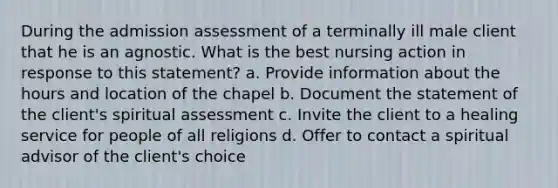 During the admission assessment of a terminally ill male client that he is an agnostic. What is the best nursing action in response to this statement? a. Provide information about the hours and location of the chapel b. Document the statement of the client's spiritual assessment c. Invite the client to a healing service for people of all religions d. Offer to contact a spiritual advisor of the client's choice