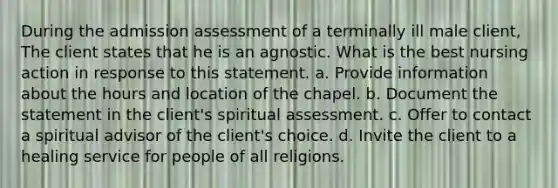 During the admission assessment of a terminally ill male client, The client states that he is an agnostic. What is the best nursing action in response to this statement. a. Provide information about the hours and location of the chapel. b. Document the statement in the client's spiritual assessment. c. Offer to contact a spiritual advisor of the client's choice. d. Invite the client to a healing service for people of all religions.