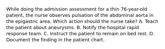 While doing the admission assessment for a thin 76-year-old patient, the nurse observes pulsation of the abdominal aorta in the epigastric area. Which action should the nurse take? A. Teach the patient about aneurysms. B. Notify the hospital rapid response team. C. Instruct the patient to remain on bed rest. D. Document the finding in the patient chart.