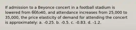 If admission to a Beyonce concert in a football stadium is lowered from 60 to40, and attendance increases from 25,000 to 35,000, the price elasticity of demand for attending the concert is approximately: a. -0.25. b. -0.5. c. -0.83. d. -1.2.