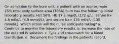 On admission to the burn unit, a patient with an approximate 25% total body surface area (TBSA) burn has the following initial laboratory results: Hct 56%, Hb 17.2 mg/dL (172 g/L), serum K+ 4.8 mEq/L (4.8 mmol/L), and serum Na+ 135 mEq/L (135 mmol/L). Which action will the nurse anticipate taking? a. Continue to monitor the laboratory results. b. Increase the rate of the ordered IV solution. c. Type and crossmatch for a blood transfusion. d. Document the findings in the patients record.