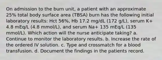 On admission to the burn unit, a patient with an approximate 25% total body surface area (TBSA) burn has the following initial laboratory results: Hct 56%, Hb 17.2 mg/dL (172 g/L), serum K+ 4.8 mEq/L (4.8 mmol/L), and serum Na+ 135 mEq/L (135 mmol/L). Which action will the nurse anticipate taking? a. Continue to monitor the laboratory results. b. Increase the rate of the ordered IV solution. c. Type and crossmatch for a blood transfusion. d. Document the findings in the patients record.